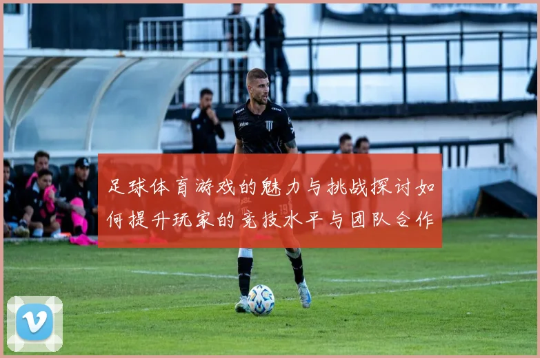 足球体育游戏的魅力与挑战探讨如何提升玩家的竞技水平与团队合作能力