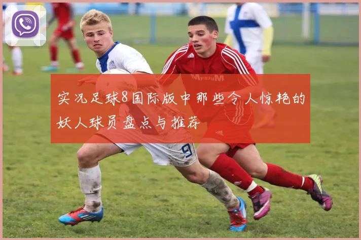 实况足球8国际版中那些令人惊艳的妖人球员盘点与推荐