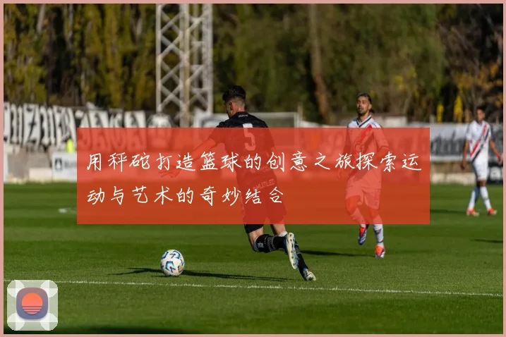 用秤砣打造篮球的创意之旅探索运动与艺术的奇妙结合