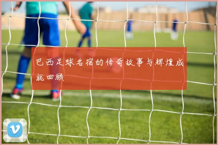 巴西足球名宿的传奇故事与辉煌成就回顾