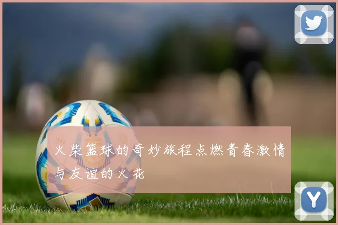 火柴篮球的奇妙旅程点燃青春激情与友谊的火花