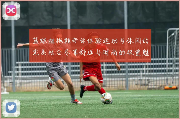 篮球框拖鞋带你体验运动与休闲的完美结合尽享舒适与时尚的双重魅力