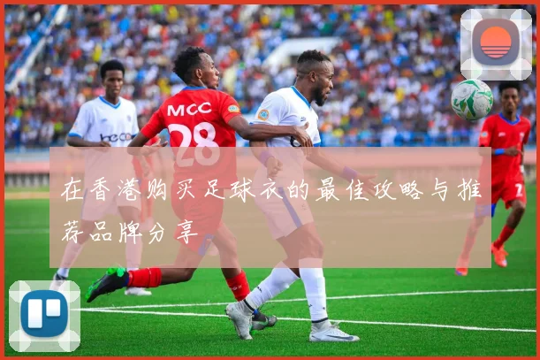 在香港购买足球衣的最佳攻略与推荐品牌分享