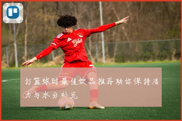 打篮球时最佳饮品推荐助你保持活力与水分补充
